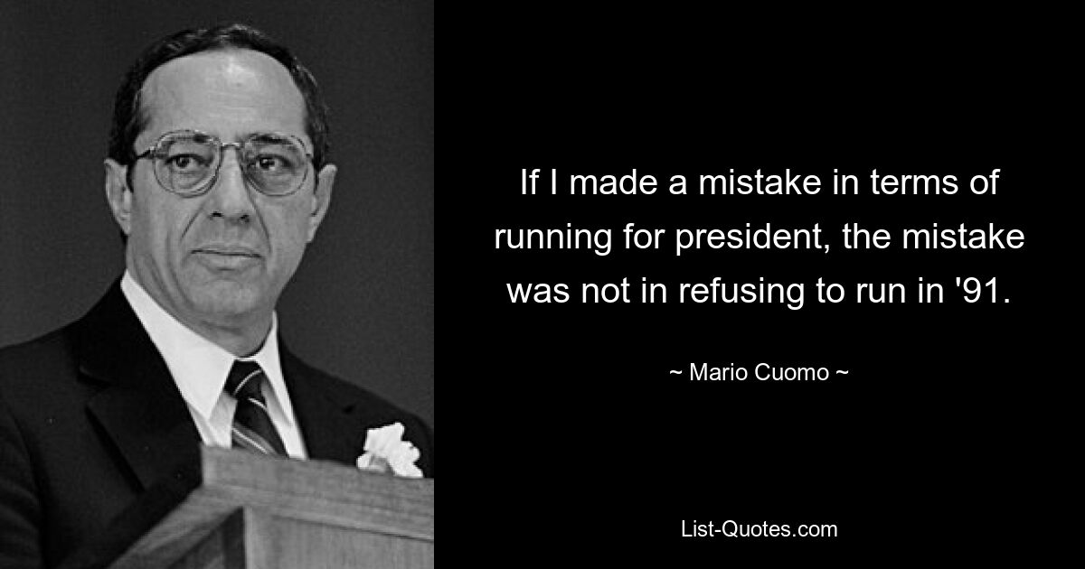 If I made a mistake in terms of running for president, the mistake was not in refusing to run in '91. — © Mario Cuomo