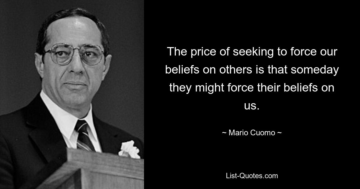 The price of seeking to force our beliefs on others is that someday they might force their beliefs on us. — © Mario Cuomo