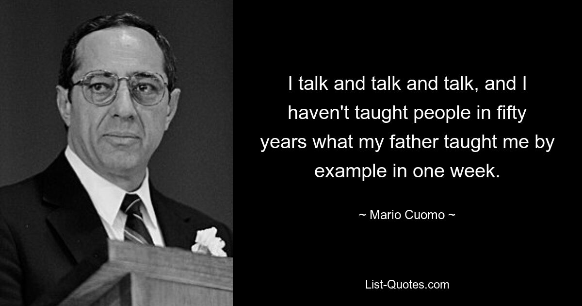 I talk and talk and talk, and I haven't taught people in fifty years what my father taught me by example in one week. — © Mario Cuomo