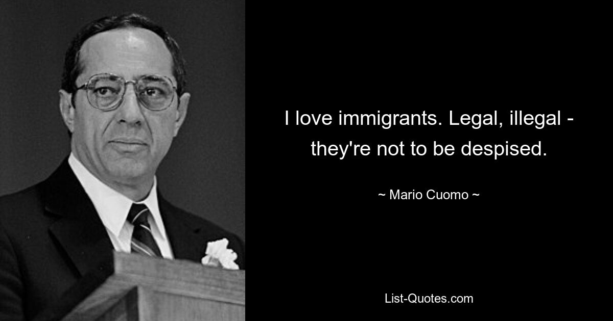 I love immigrants. Legal, illegal - they're not to be despised. — © Mario Cuomo