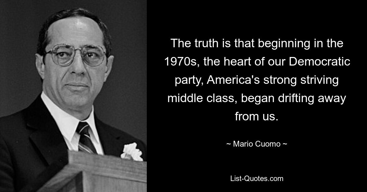 The truth is that beginning in the 1970s, the heart of our Democratic party, America's strong striving middle class, began drifting away from us. — © Mario Cuomo