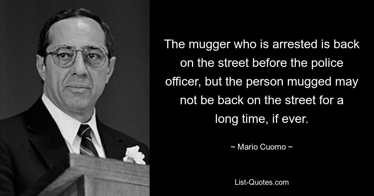 The mugger who is arrested is back on the street before the police officer, but the person mugged may not be back on the street for a long time, if ever. — © Mario Cuomo