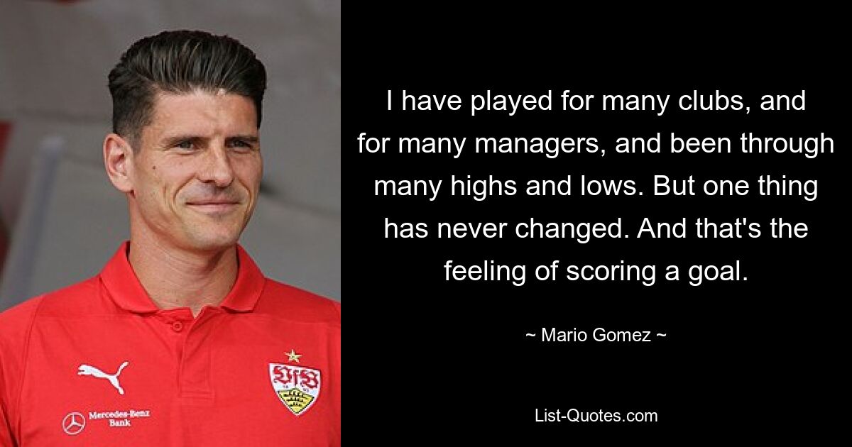 I have played for many clubs, and for many managers, and been through many highs and lows. But one thing has never changed. And that's the feeling of scoring a goal. — © Mario Gomez