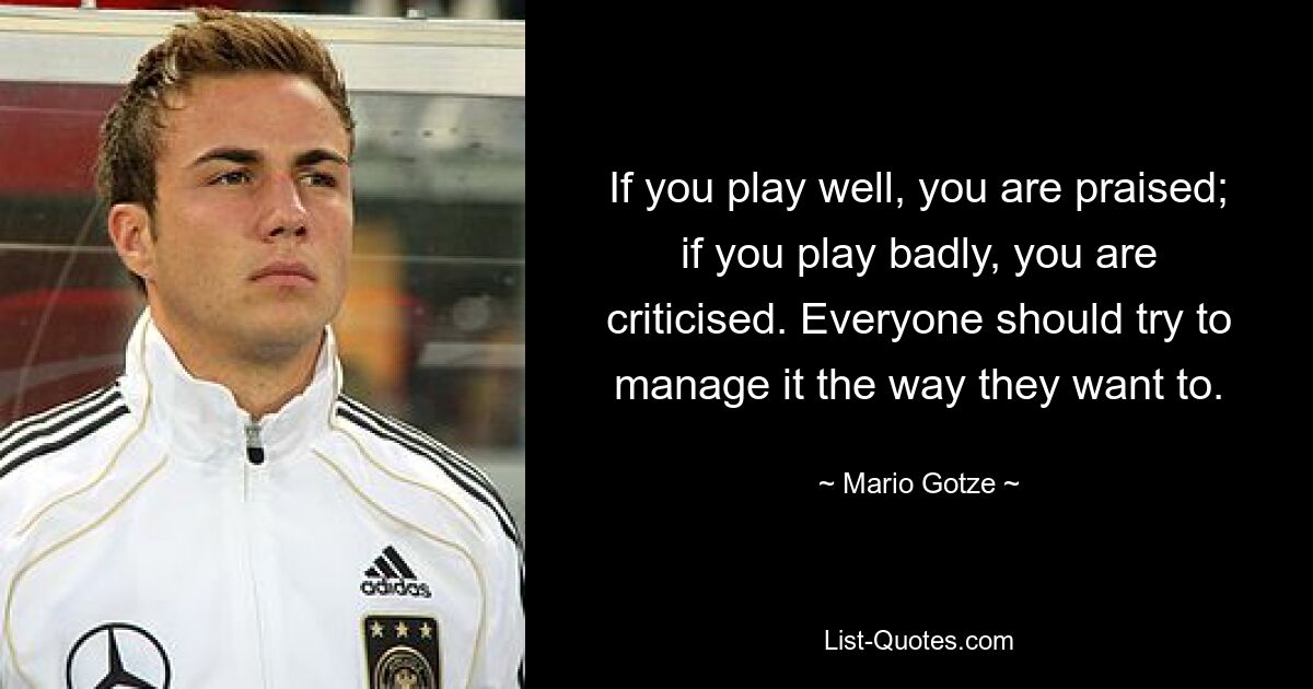 If you play well, you are praised; if you play badly, you are criticised. Everyone should try to manage it the way they want to. — © Mario Gotze