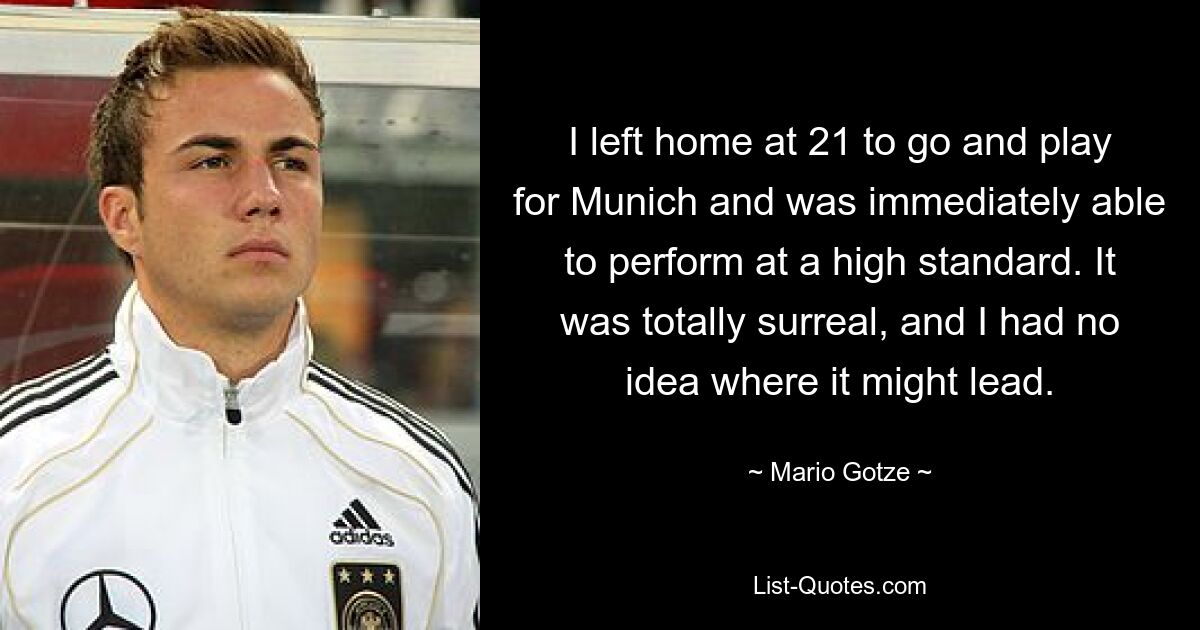 I left home at 21 to go and play for Munich and was immediately able to perform at a high standard. It was totally surreal, and I had no idea where it might lead. — © Mario Gotze