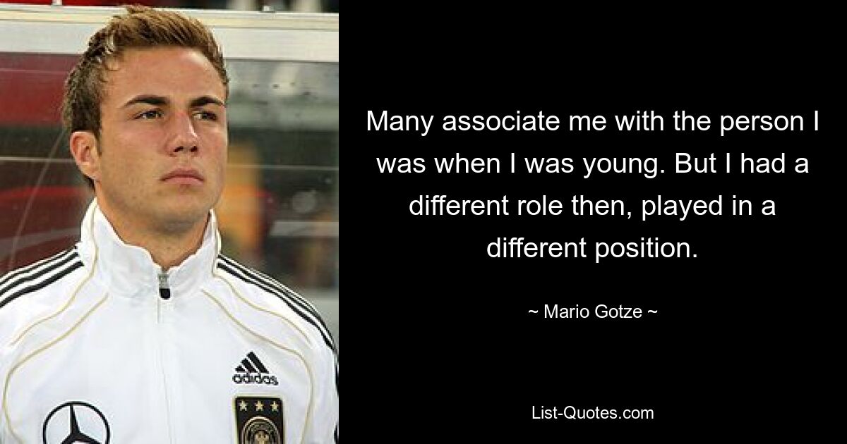 Many associate me with the person I was when I was young. But I had a different role then, played in a different position. — © Mario Gotze