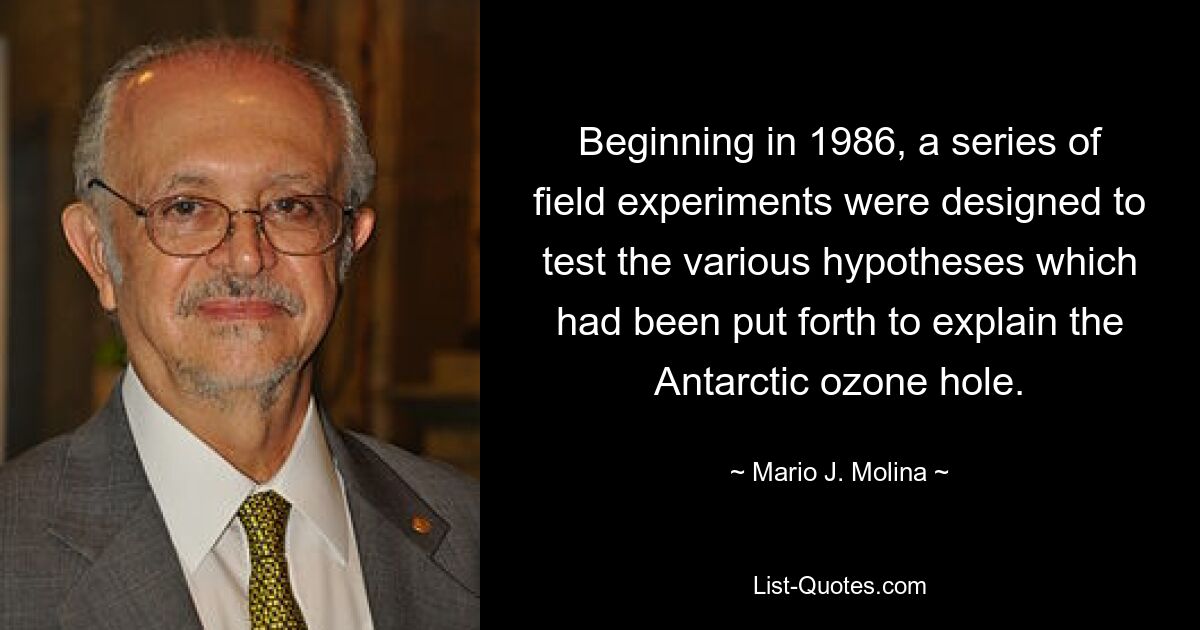 Beginning in 1986, a series of field experiments were designed to test the various hypotheses which had been put forth to explain the Antarctic ozone hole. — © Mario J. Molina