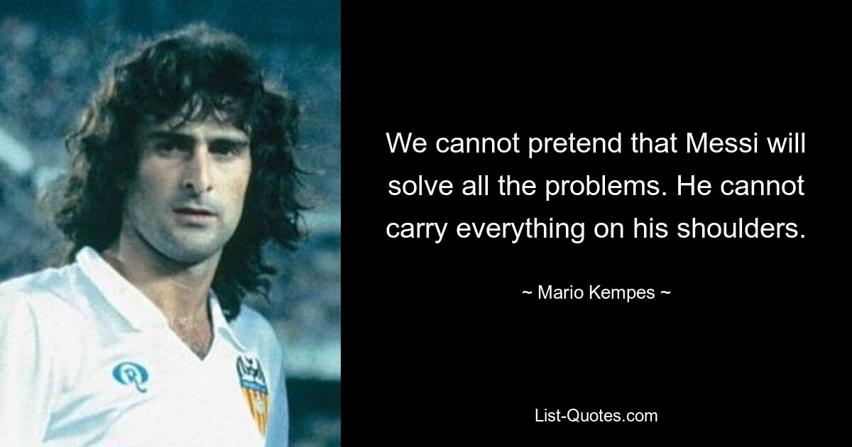 We cannot pretend that Messi will solve all the problems. He cannot carry everything on his shoulders. — © Mario Kempes