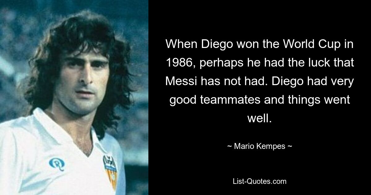 When Diego won the World Cup in 1986, perhaps he had the luck that Messi has not had. Diego had very good teammates and things went well. — © Mario Kempes