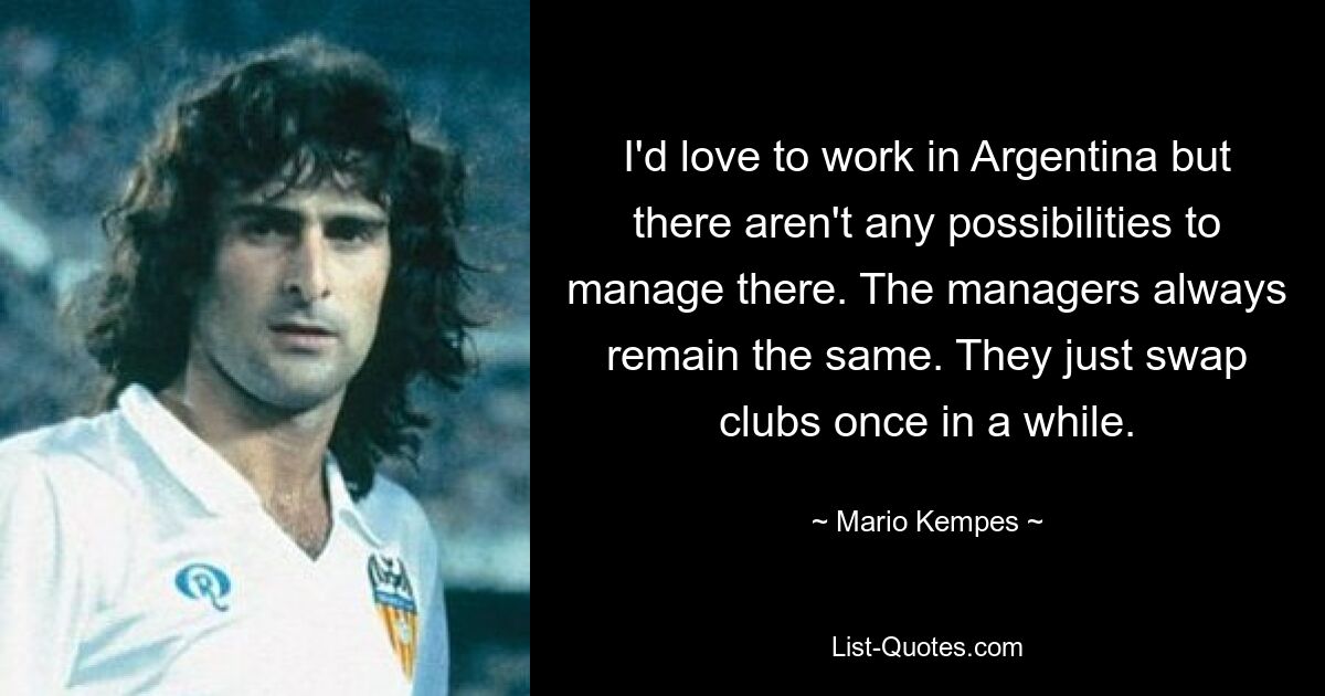 I'd love to work in Argentina but there aren't any possibilities to manage there. The managers always remain the same. They just swap clubs once in a while. — © Mario Kempes