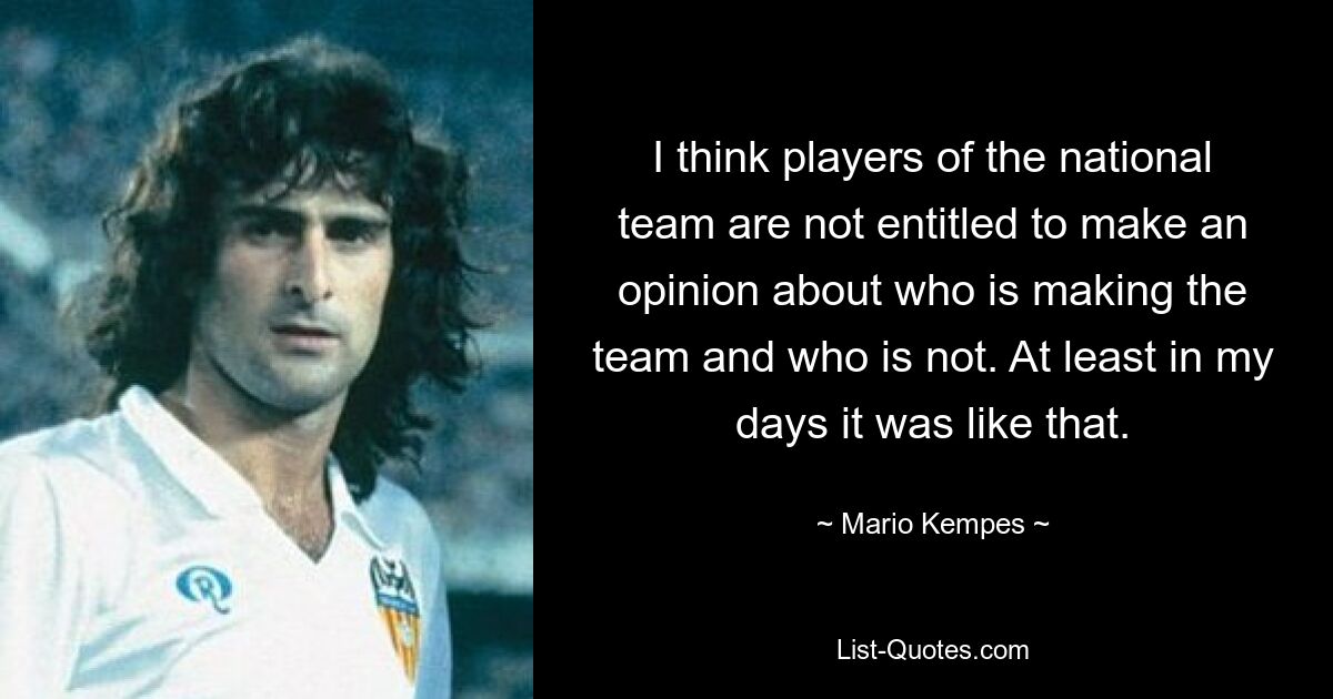 I think players of the national team are not entitled to make an opinion about who is making the team and who is not. At least in my days it was like that. — © Mario Kempes