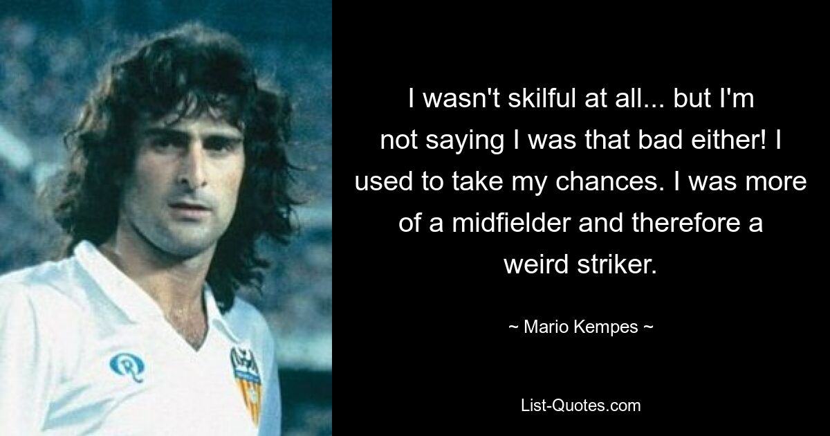 I wasn't skilful at all... but I'm not saying I was that bad either! I used to take my chances. I was more of a midfielder and therefore a weird striker. — © Mario Kempes