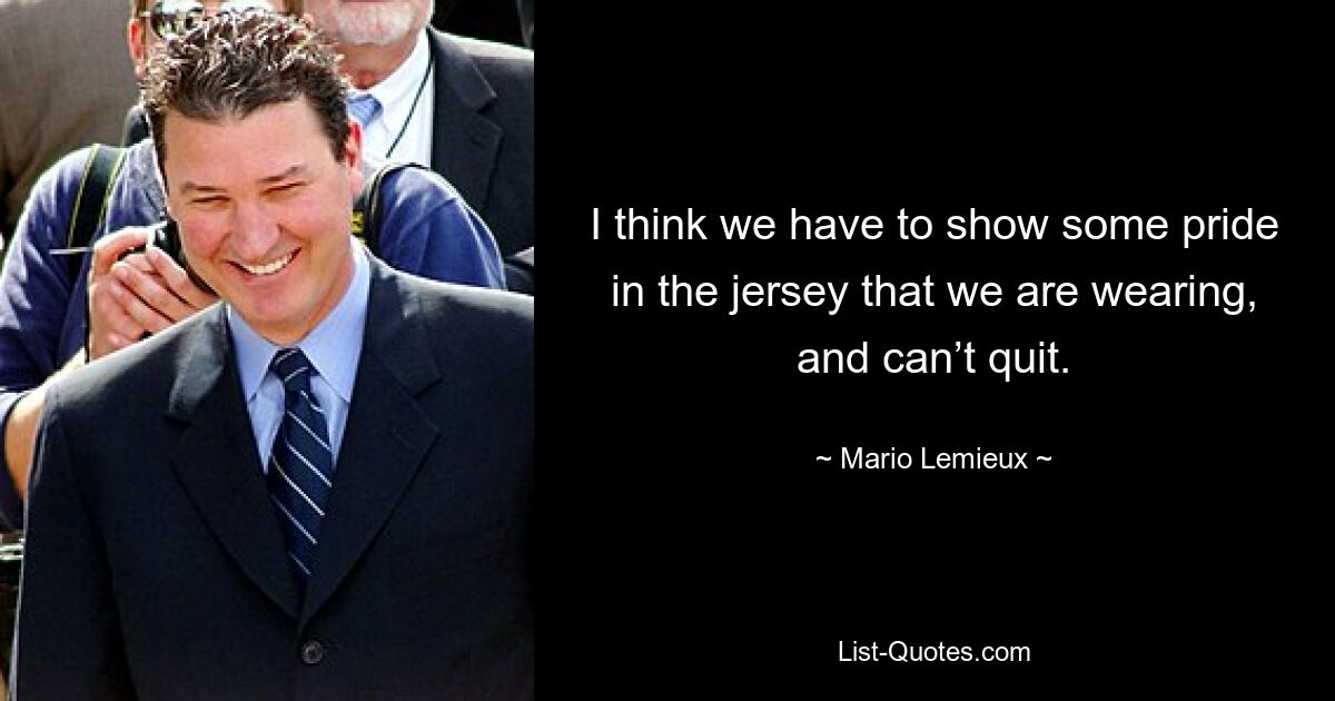 I think we have to show some pride in the jersey that we are wearing, and can’t quit. — © Mario Lemieux