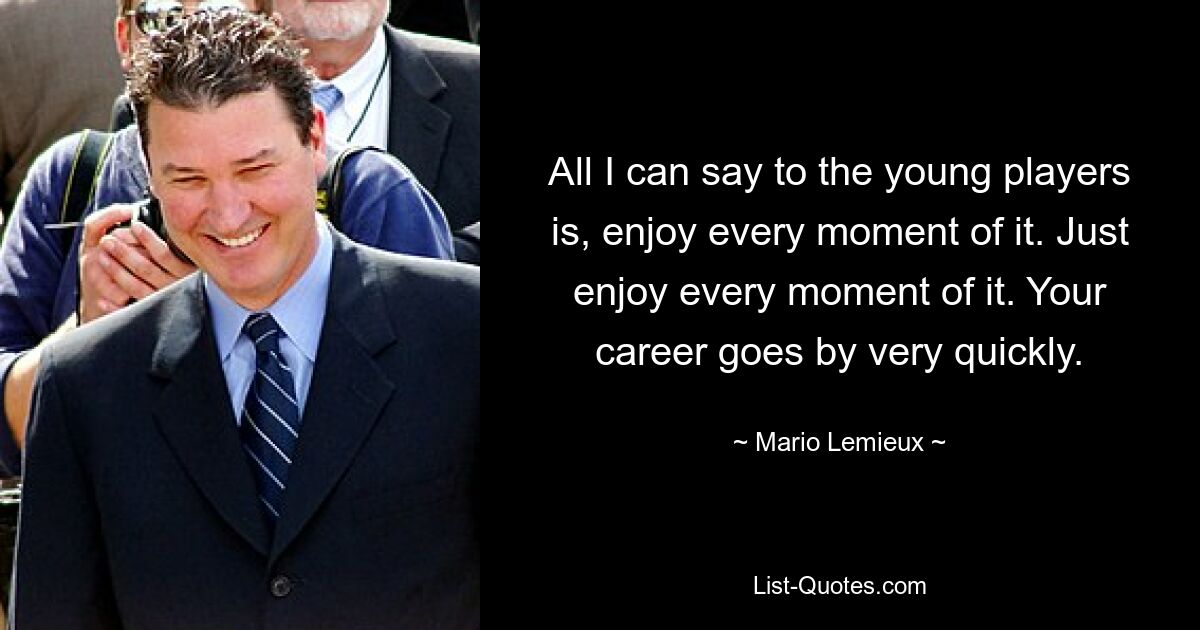 All I can say to the young players is, enjoy every moment of it. Just enjoy every moment of it. Your career goes by very quickly. — © Mario Lemieux