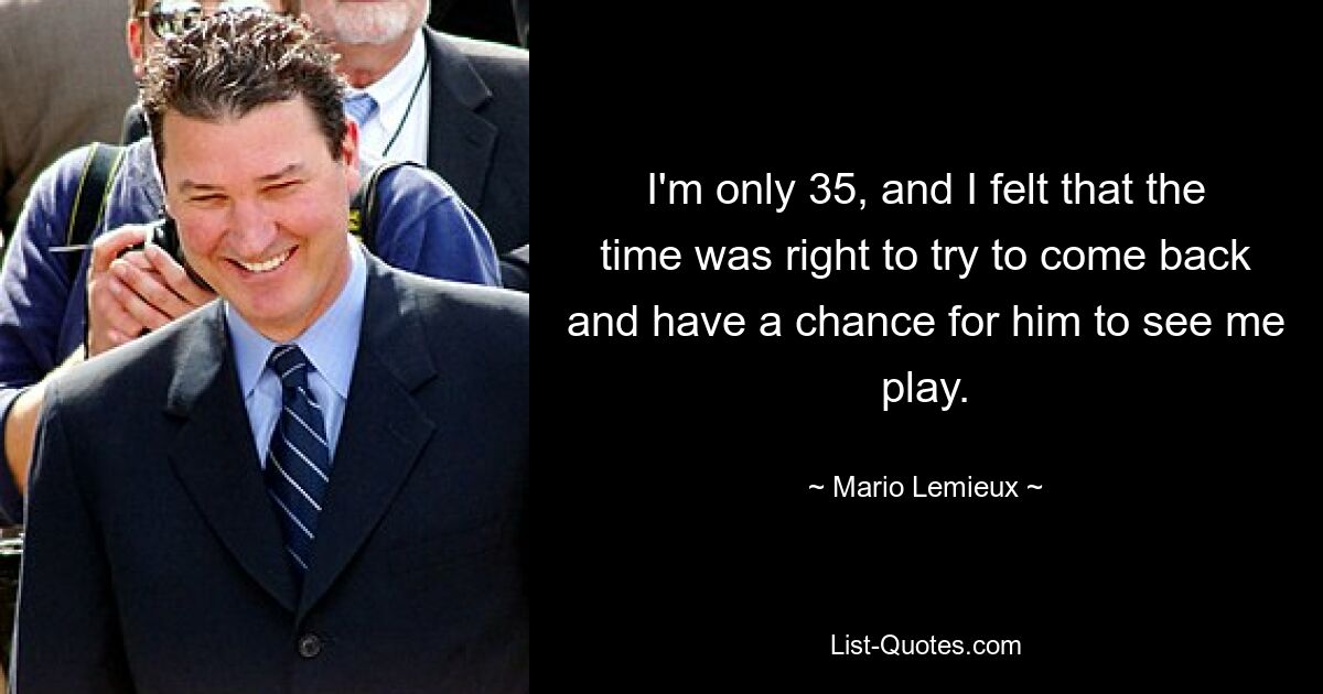 I'm only 35, and I felt that the time was right to try to come back and have a chance for him to see me play. — © Mario Lemieux