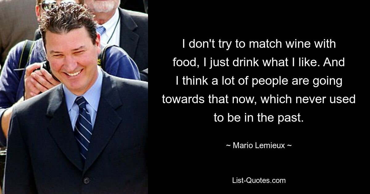 I don't try to match wine with food, I just drink what I like. And I think a lot of people are going towards that now, which never used to be in the past. — © Mario Lemieux