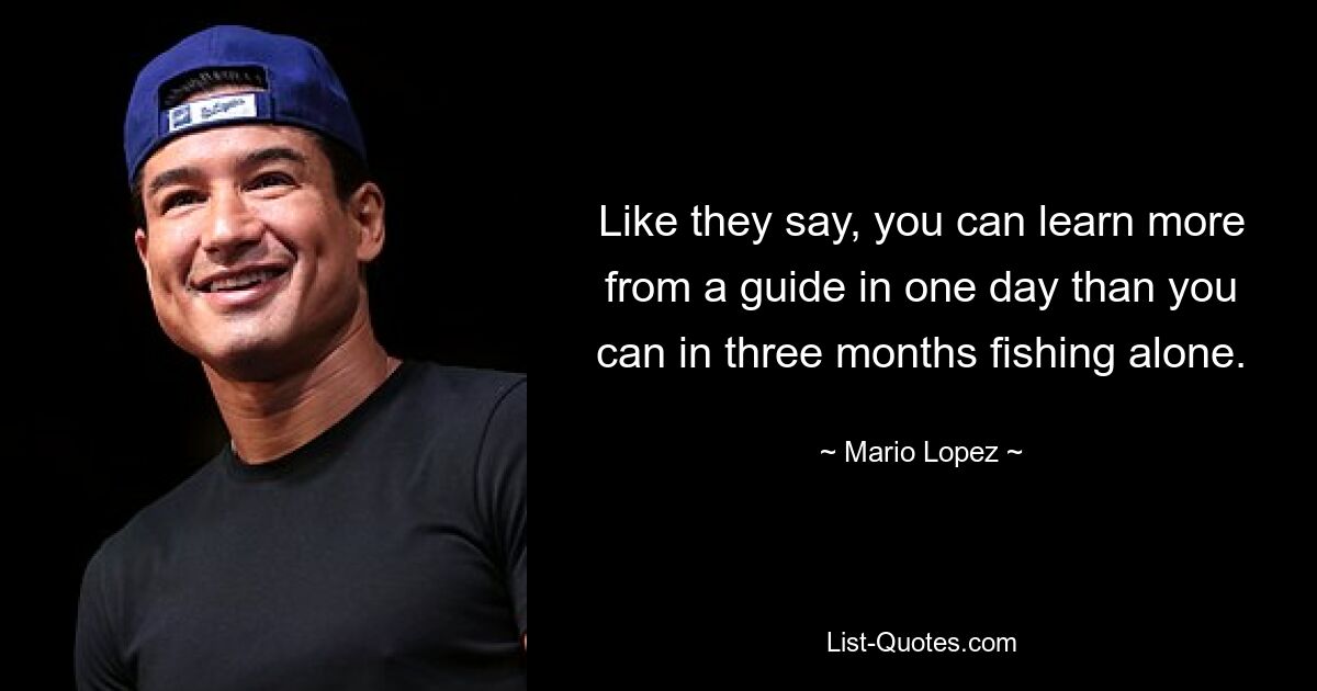 Like they say, you can learn more from a guide in one day than you can in three months fishing alone. — © Mario Lopez