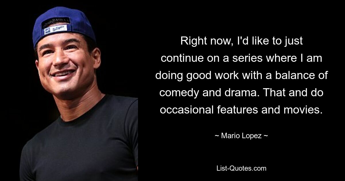 Right now, I'd like to just continue on a series where I am doing good work with a balance of comedy and drama. That and do occasional features and movies. — © Mario Lopez