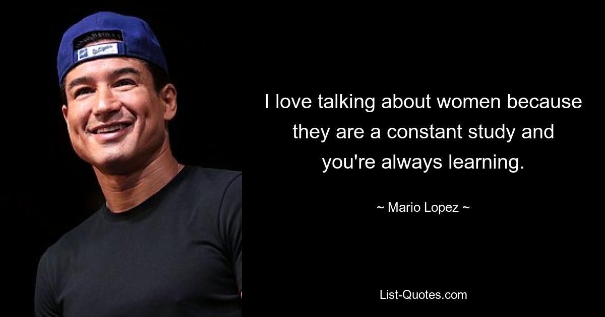 I love talking about women because they are a constant study and you're always learning. — © Mario Lopez