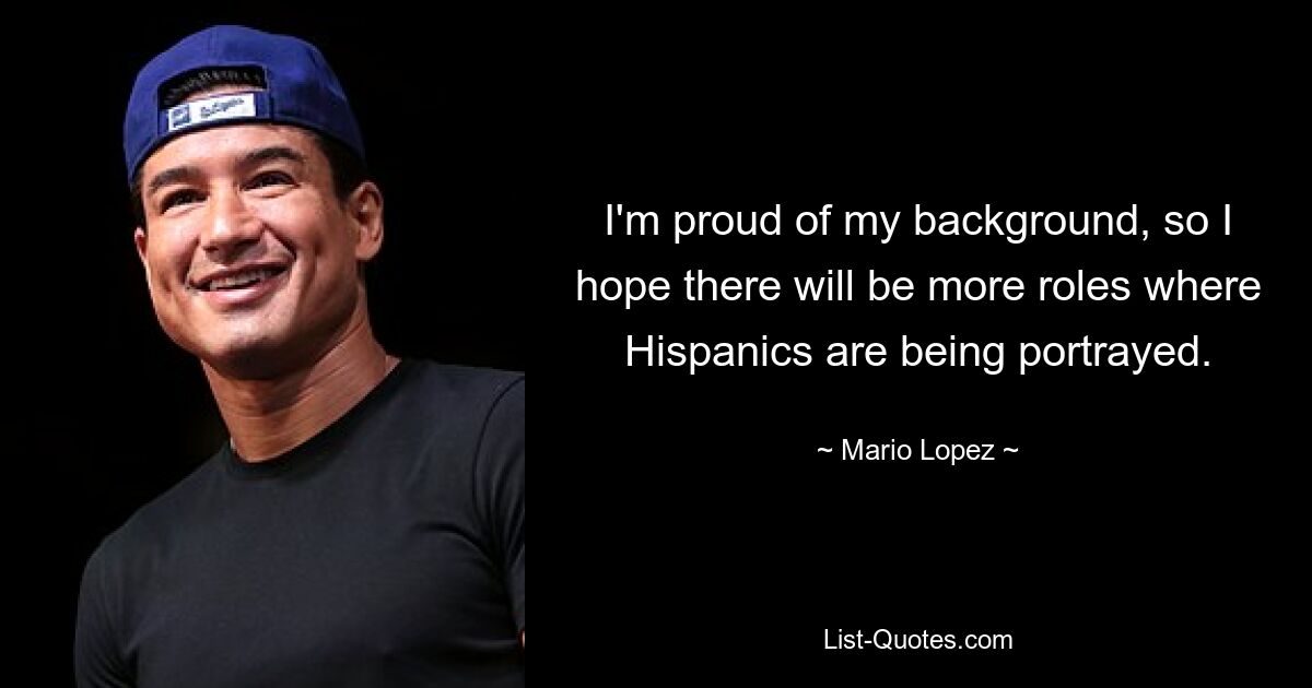 I'm proud of my background, so I hope there will be more roles where Hispanics are being portrayed. — © Mario Lopez