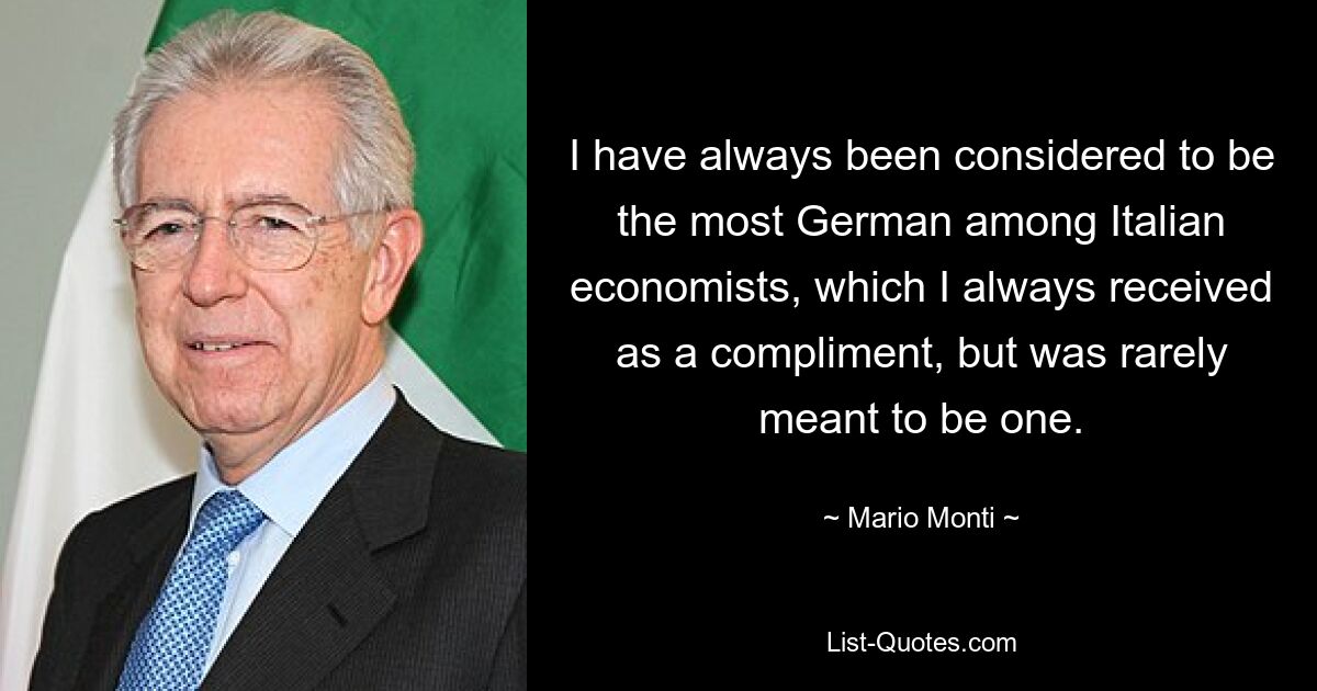 I have always been considered to be the most German among Italian economists, which I always received as a compliment, but was rarely meant to be one. — © Mario Monti