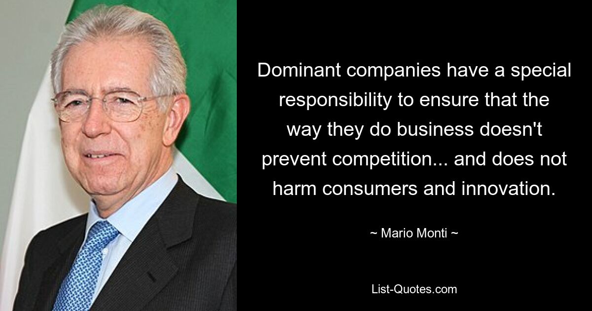 Dominant companies have a special responsibility to ensure that the way they do business doesn't prevent competition... and does not harm consumers and innovation. — © Mario Monti