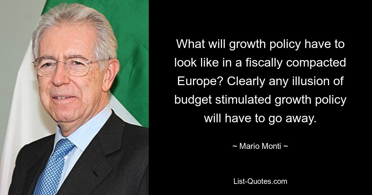 What will growth policy have to look like in a fiscally compacted Europe? Clearly any illusion of budget stimulated growth policy will have to go away. — © Mario Monti