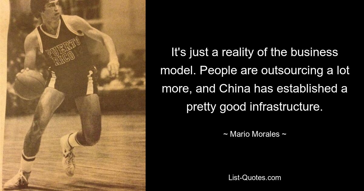 It's just a reality of the business model. People are outsourcing a lot more, and China has established a pretty good infrastructure. — © Mario Morales