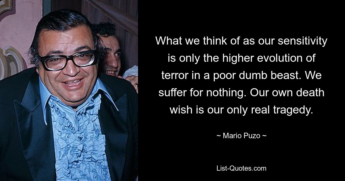 What we think of as our sensitivity is only the higher evolution of terror in a poor dumb beast. We suffer for nothing. Our own death wish is our only real tragedy. — © Mario Puzo