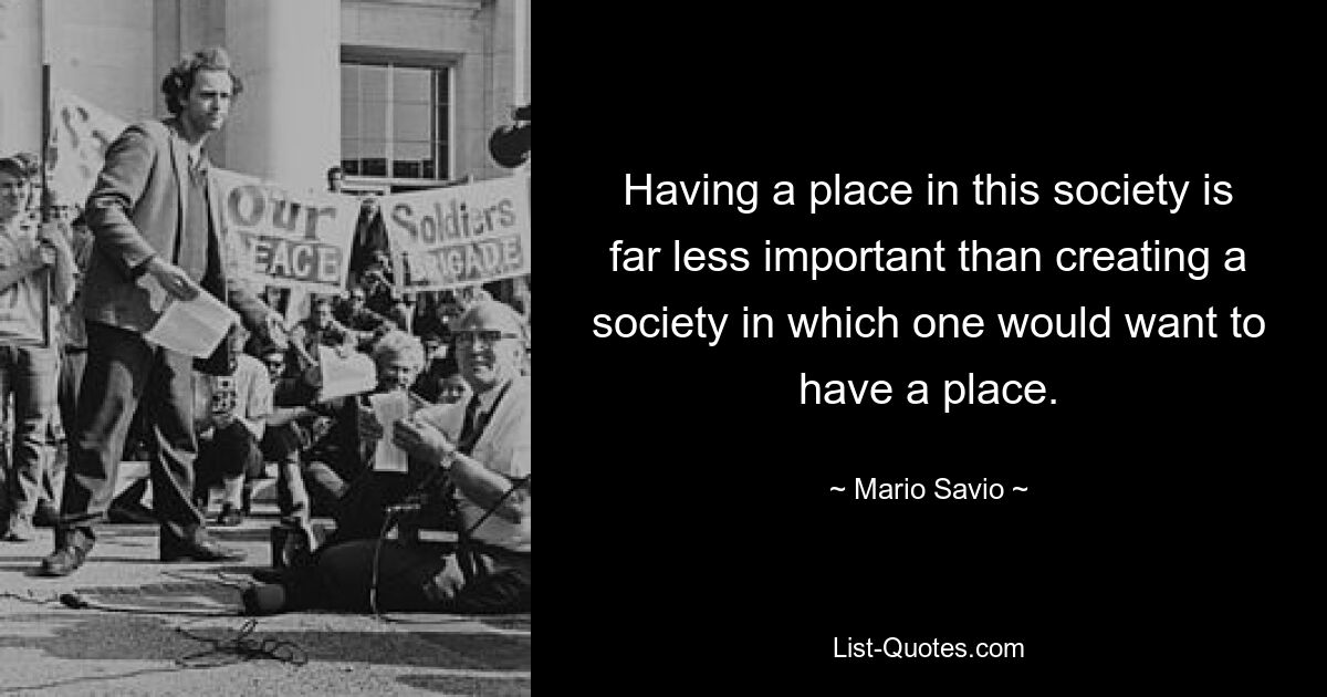 Having a place in this society is far less important than creating a society in which one would want to have a place. — © Mario Savio