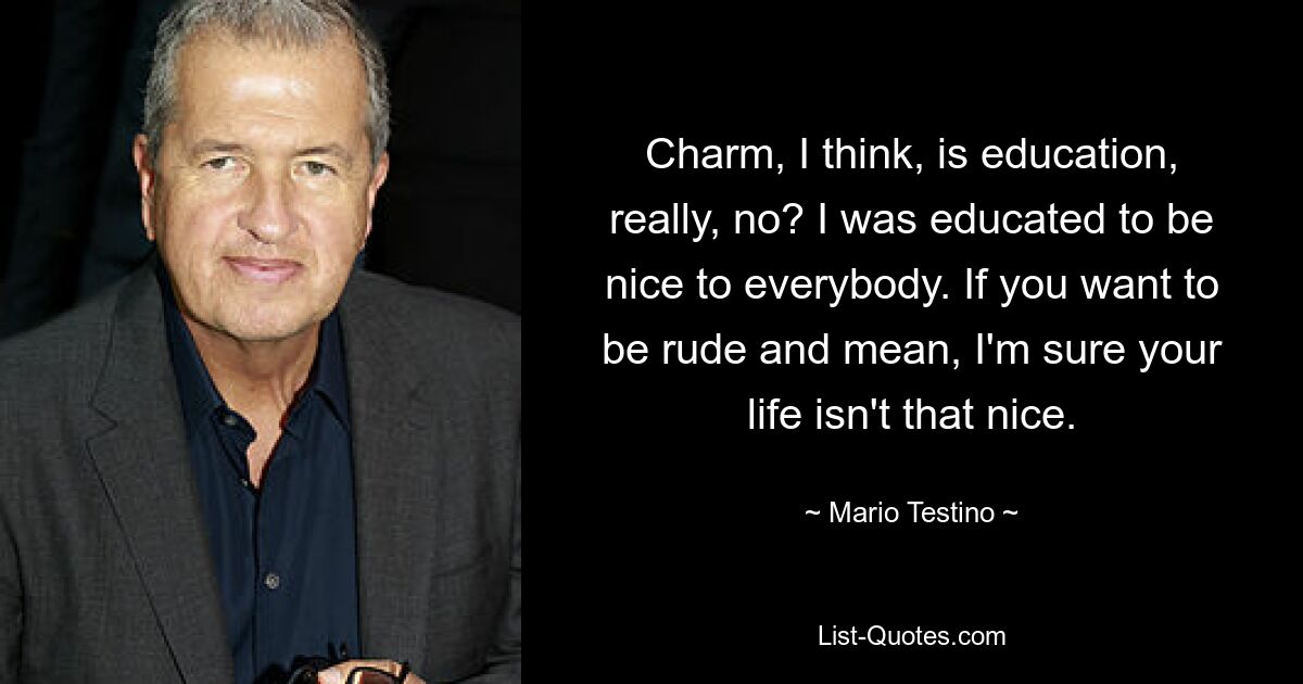 Charm, I think, is education, really, no? I was educated to be nice to everybody. If you want to be rude and mean, I'm sure your life isn't that nice. — © Mario Testino