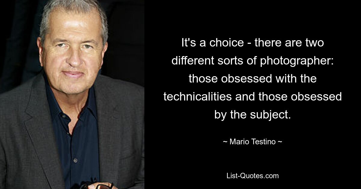 It's a choice - there are two different sorts of photographer: those obsessed with the technicalities and those obsessed by the subject. — © Mario Testino