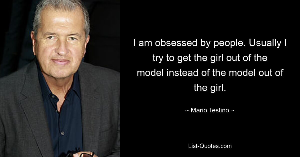 I am obsessed by people. Usually I try to get the girl out of the model instead of the model out of the girl. — © Mario Testino