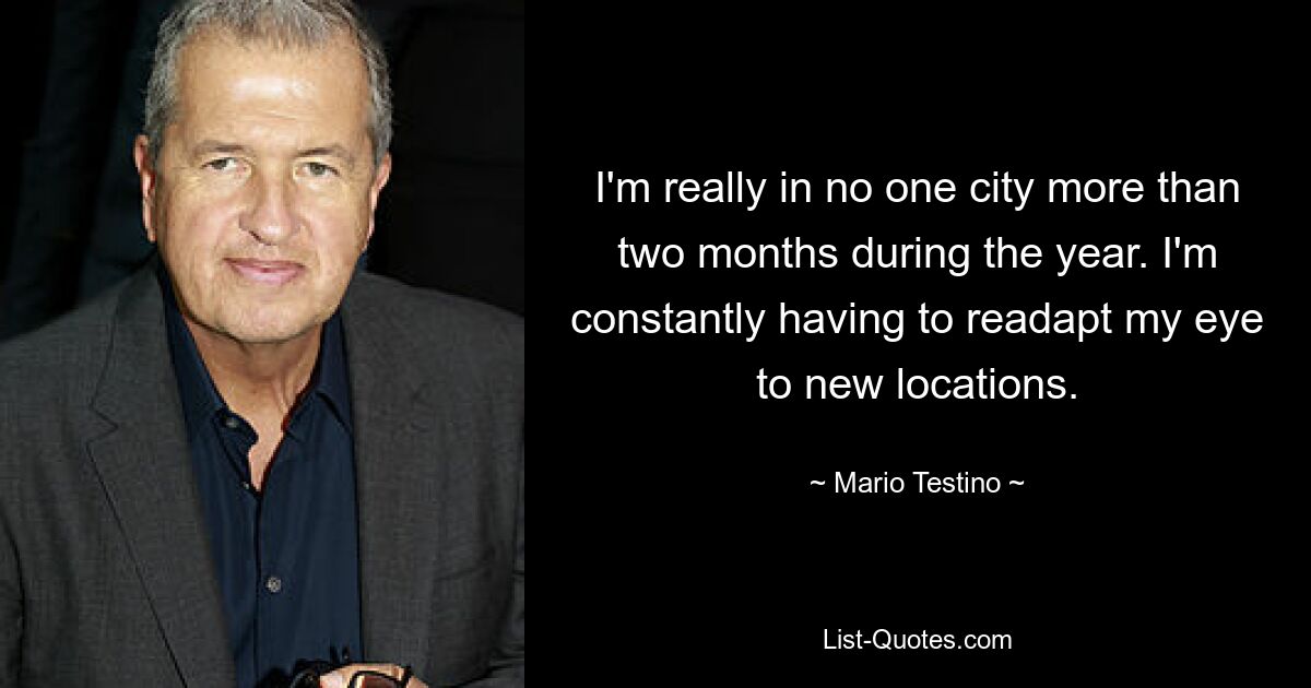 I'm really in no one city more than two months during the year. I'm constantly having to readapt my eye to new locations. — © Mario Testino