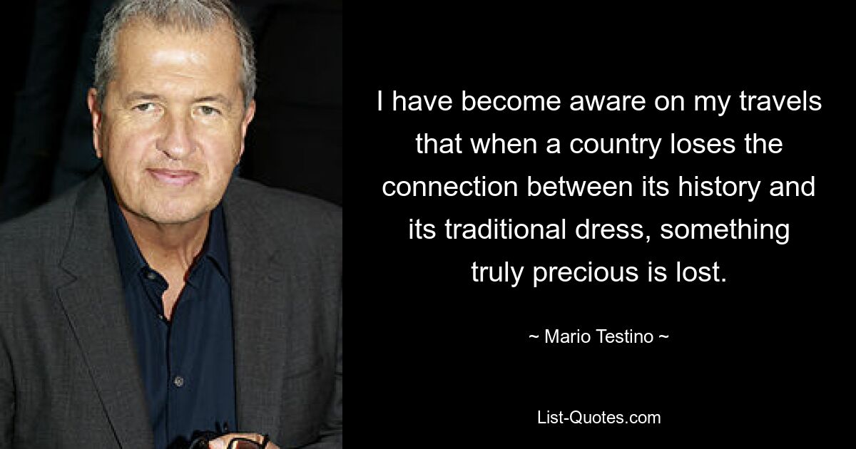 I have become aware on my travels that when a country loses the connection between its history and its traditional dress, something truly precious is lost. — © Mario Testino