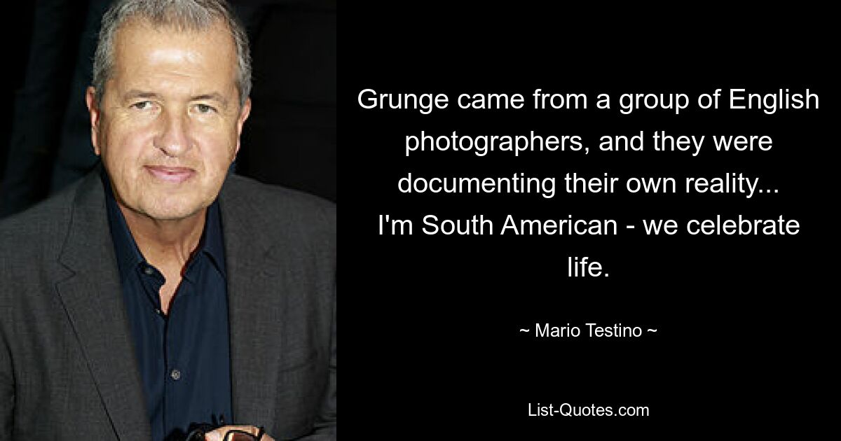 Grunge came from a group of English photographers, and they were documenting their own reality... I'm South American - we celebrate life. — © Mario Testino