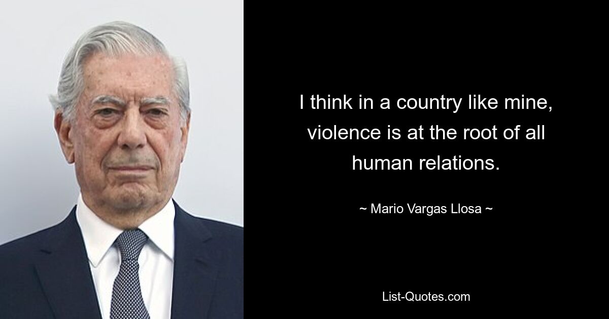 I think in a country like mine, violence is at the root of all human relations. — © Mario Vargas Llosa