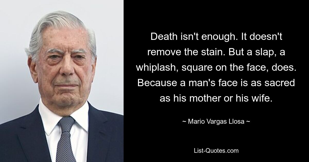 Death isn't enough. It doesn't remove the stain. But a slap, a whiplash, square on the face, does. Because a man's face is as sacred as his mother or his wife. — © Mario Vargas Llosa