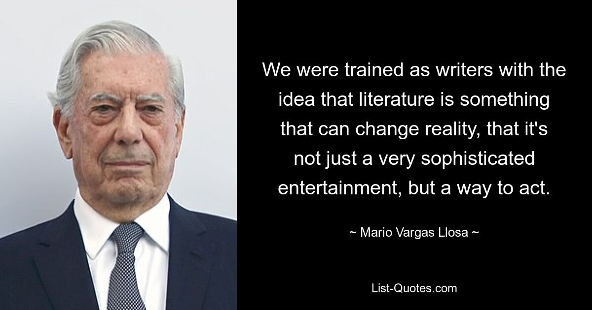 We were trained as writers with the idea that literature is something that can change reality, that it's not just a very sophisticated entertainment, but a way to act. — © Mario Vargas Llosa