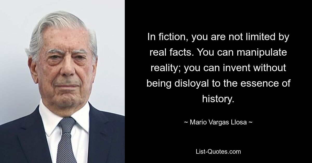 In fiction, you are not limited by real facts. You can manipulate reality; you can invent without being disloyal to the essence of history. — © Mario Vargas Llosa