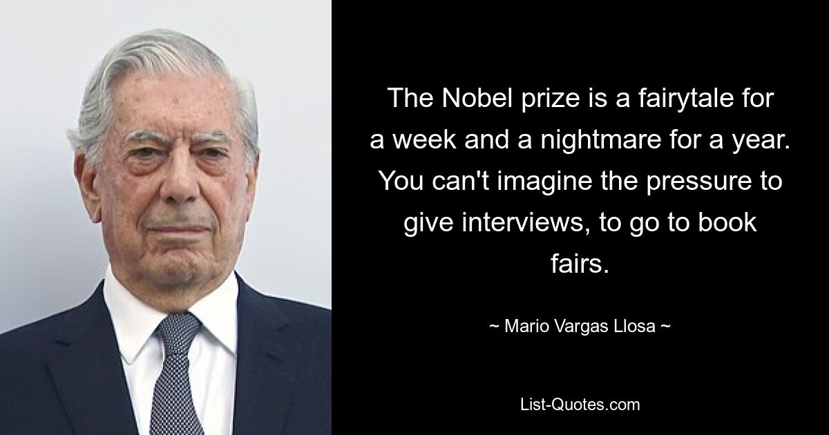 The Nobel prize is a fairytale for a week and a nightmare for a year. You can't imagine the pressure to give interviews, to go to book fairs. — © Mario Vargas Llosa