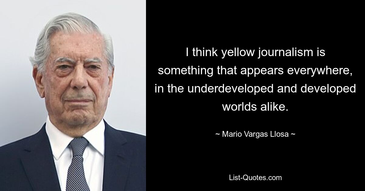 I think yellow journalism is something that appears everywhere, in the underdeveloped and developed worlds alike. — © Mario Vargas Llosa