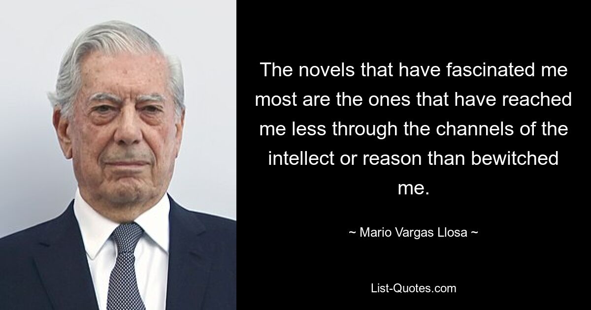 The novels that have fascinated me most are the ones that have reached me less through the channels of the intellect or reason than bewitched me. — © Mario Vargas Llosa