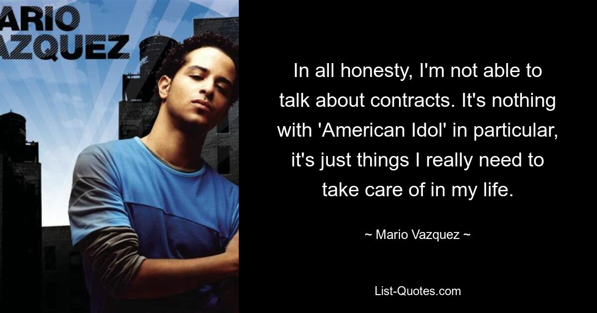 In all honesty, I'm not able to talk about contracts. It's nothing with 'American Idol' in particular, it's just things I really need to take care of in my life. — © Mario Vazquez