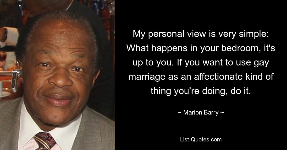 My personal view is very simple: What happens in your bedroom, it's up to you. If you want to use gay marriage as an affectionate kind of thing you're doing, do it. — © Marion Barry