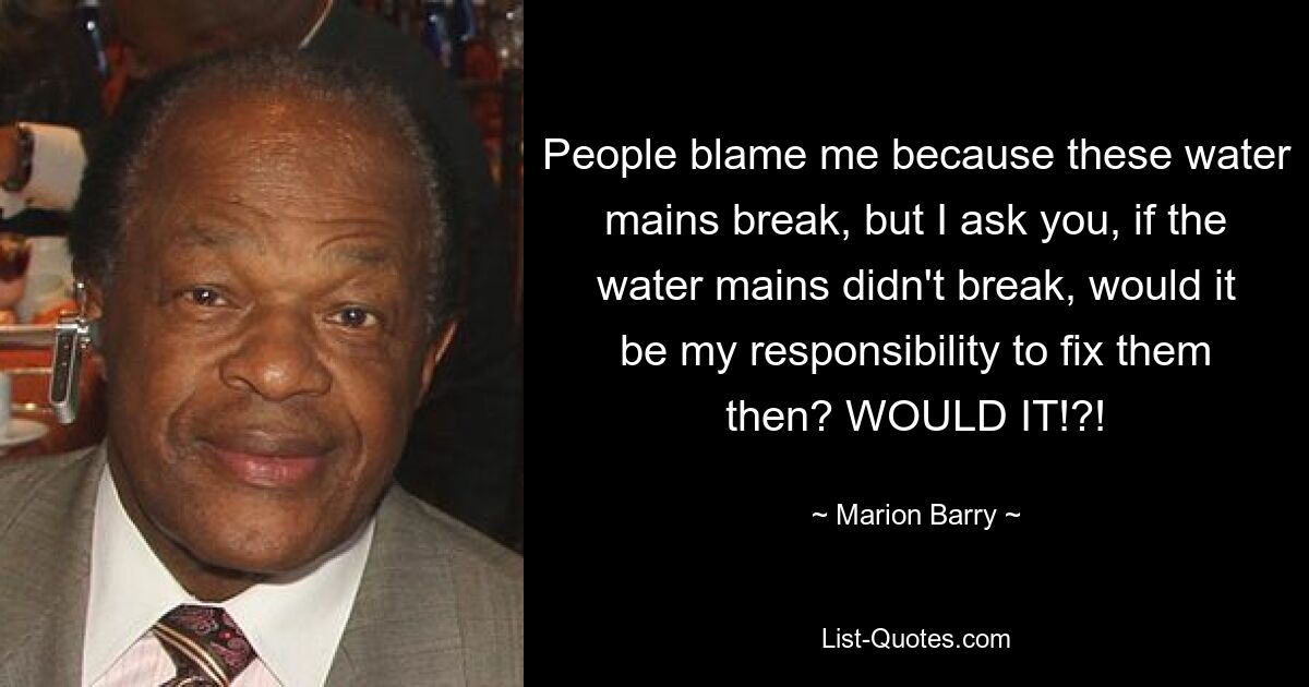 People blame me because these water mains break, but I ask you, if the water mains didn't break, would it be my responsibility to fix them then? WOULD IT!?! — © Marion Barry