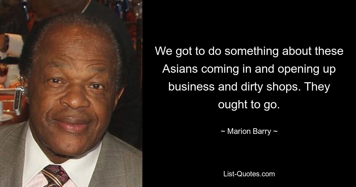 We got to do something about these Asians coming in and opening up business and dirty shops. They ought to go. — © Marion Barry