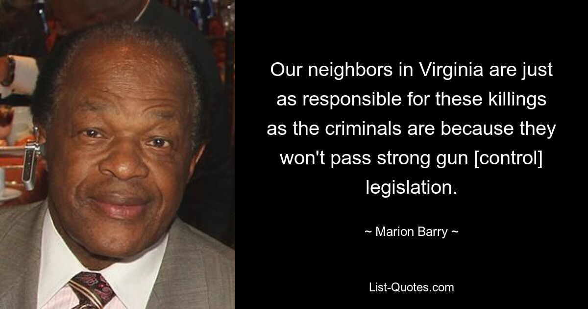 Our neighbors in Virginia are just as responsible for these killings as the criminals are because they won't pass strong gun [control] legislation. — © Marion Barry