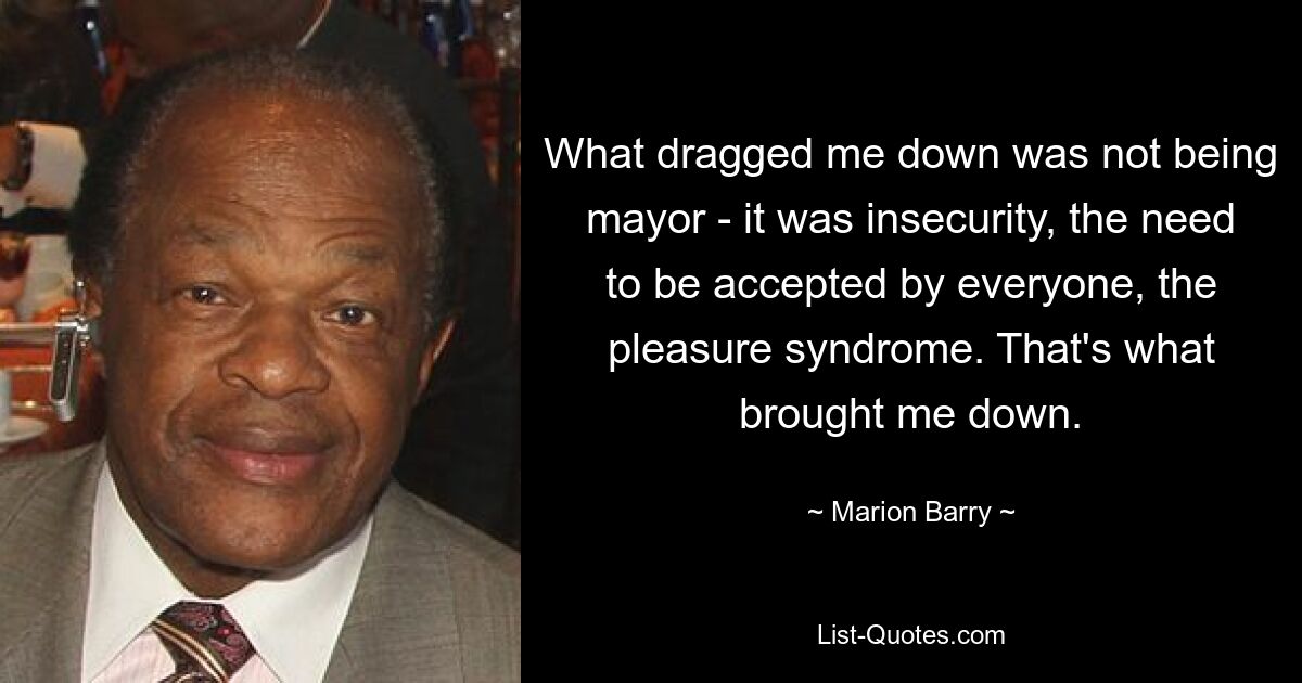 What dragged me down was not being mayor - it was insecurity, the need to be accepted by everyone, the pleasure syndrome. That's what brought me down. — © Marion Barry