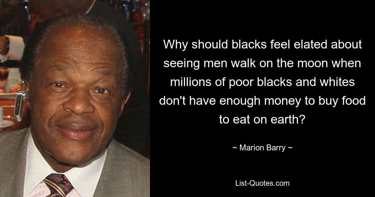 Why should blacks feel elated about seeing men walk on the moon when millions of poor blacks and whites don't have enough money to buy food to eat on earth? — © Marion Barry